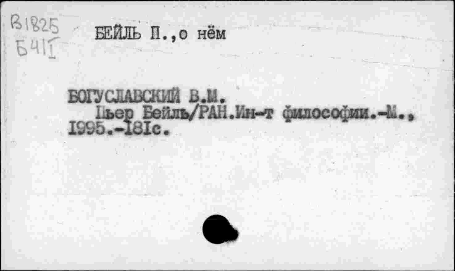 ﻿БЕЙЛЬ П.,о нём БЧЬ
БОГУСЛАВСКИЙ B.U.
1о>вр Бейль/РАН.Ин-т философии.-L. I995.-I8IC.